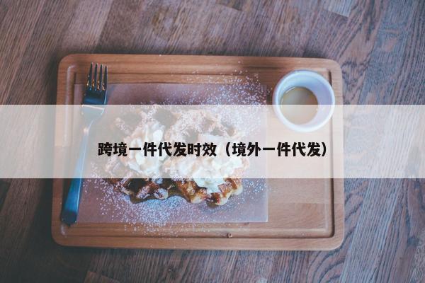 跨境一件代发时效（境外一件代发）