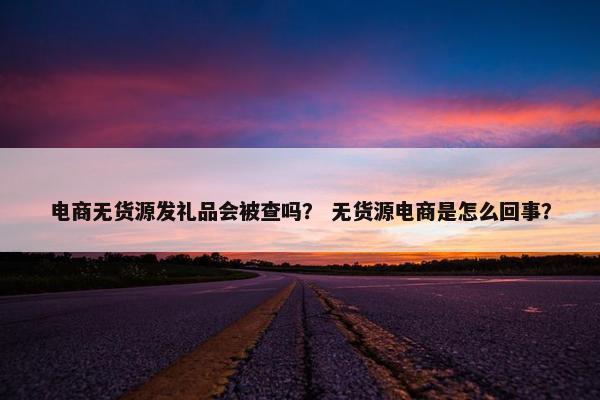 电商无货源发礼品会被查吗？ 无货源电商是怎么回事？