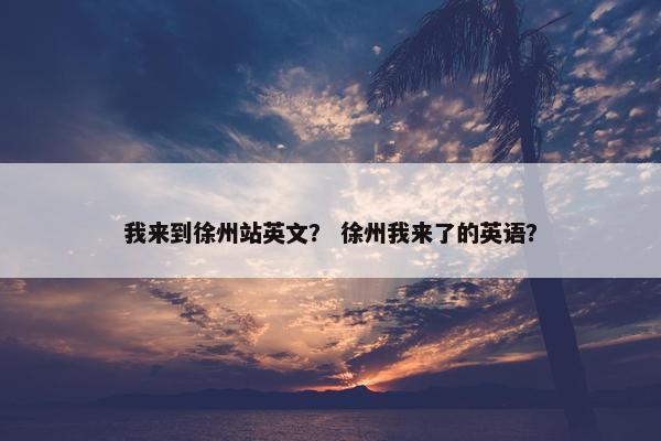 我来到徐州站英文？ 徐州我来了的英语？