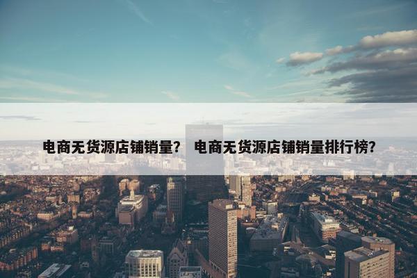 电商无货源店铺销量？ 电商无货源店铺销量排行榜？