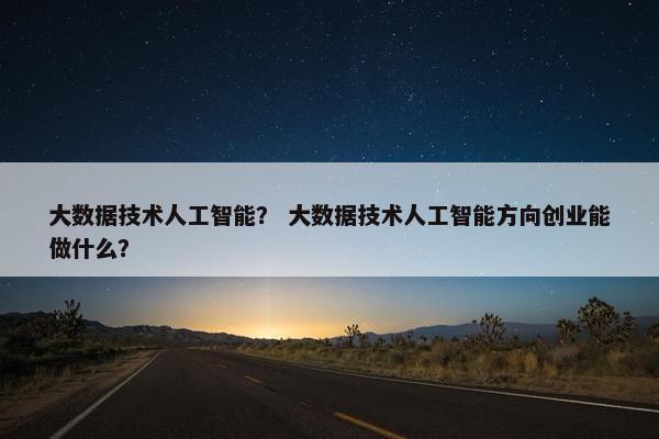 大数据技术人工智能？ 大数据技术人工智能方向创业能做什么？