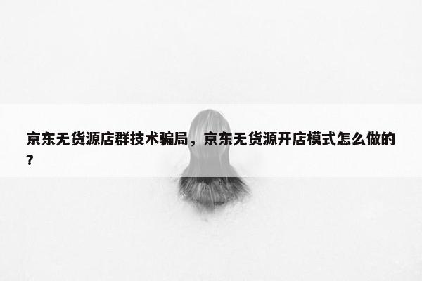 京东无货源店群技术骗局，京东无货源开店模式怎么做的?