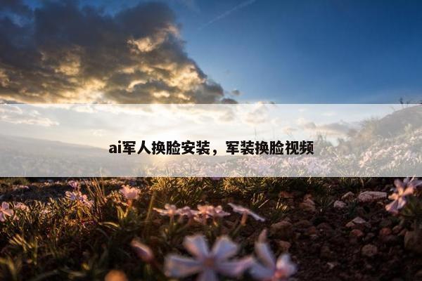 ai军人换脸安装，军装换脸视频