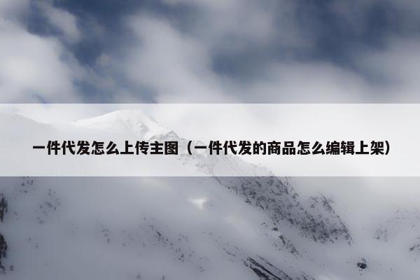 一件代发怎么上传主图（一件代发的商品怎么编辑上架）