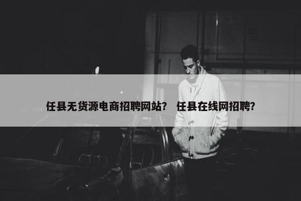 任县无货源电商招聘网站？ 任县在线网招聘？