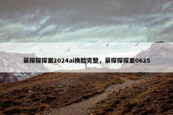 萌探探探案2024ai换脸完整,萌探探探案0625 萌探探探案2024ai换脸完整,萌探探探案0625