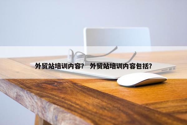 外贸站培训内容？ 外贸站培训内容包括？