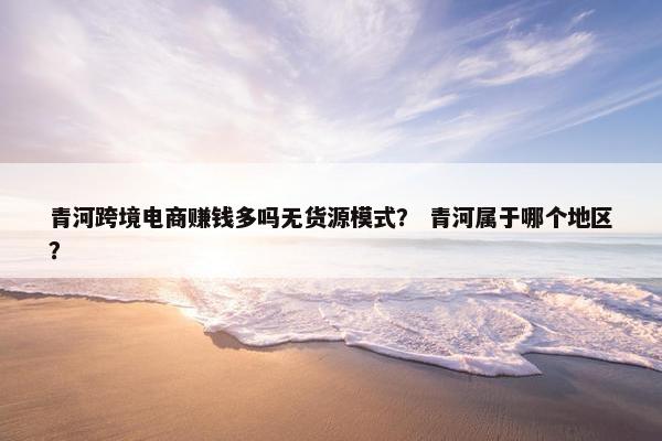 青河跨境电商赚钱多吗无货源模式？ 青河属于哪个地区？