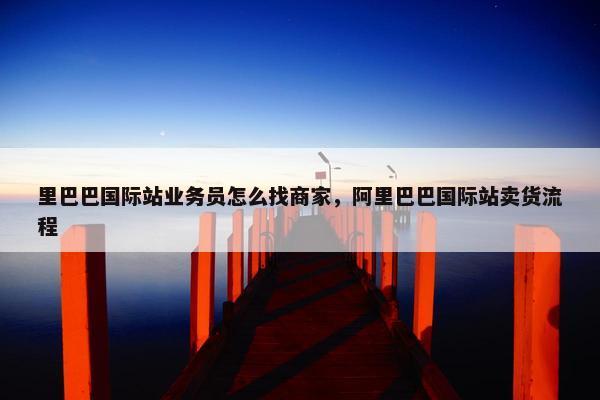 里巴巴国际站业务员怎么找商家，阿里巴巴国际站卖货流程