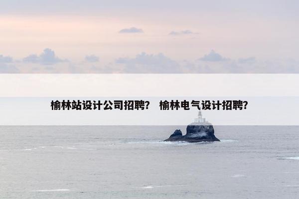 榆林站设计公司招聘？ 榆林电气设计招聘？