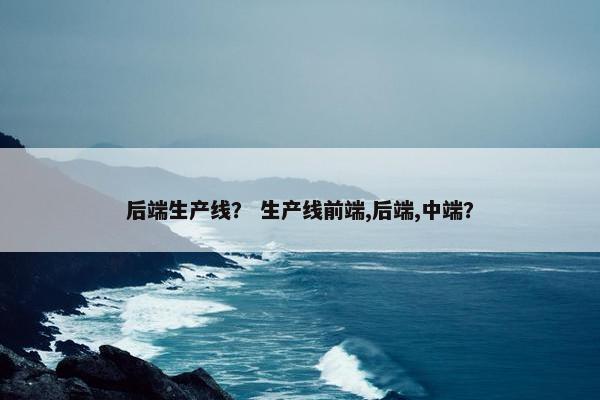 后端生产线？ 生产线前端,后端,中端？