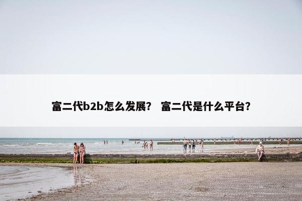 富二代b2b怎么发展？ 富二代是什么平台？