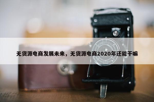 无货源电商发展未来，无货源电商2020年还能干嘛