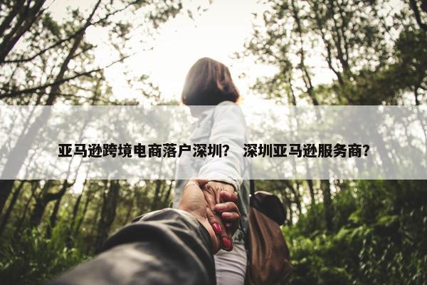 亚马逊跨境电商落户深圳？ 深圳亚马逊服务商？