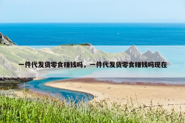 一件代发货零食赚钱吗，一件代发货零食赚钱吗现在
