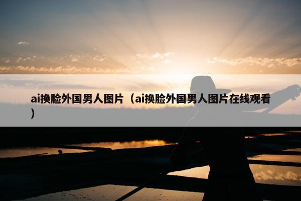 ai换脸外国男人图片（ai换脸外国男人图片在线观看）