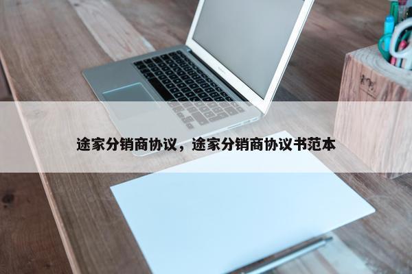 途家分销商协议，途家分销商协议书范本