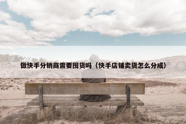 做快手分销商需要囤货吗（快手店铺卖货怎么分成）