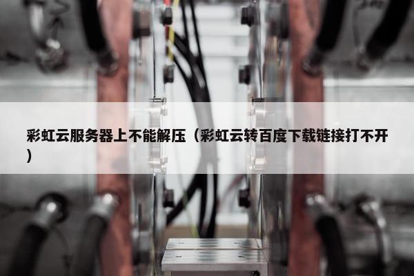 彩虹云服务器上不能解压（彩虹云转百度下载链接打不开）