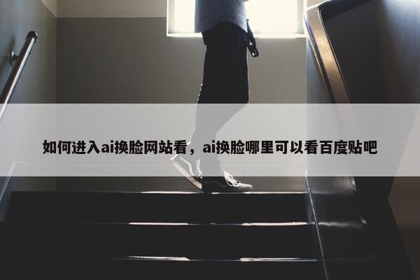 如何进入ai换脸网站看，ai换脸哪里可以看百度贴吧