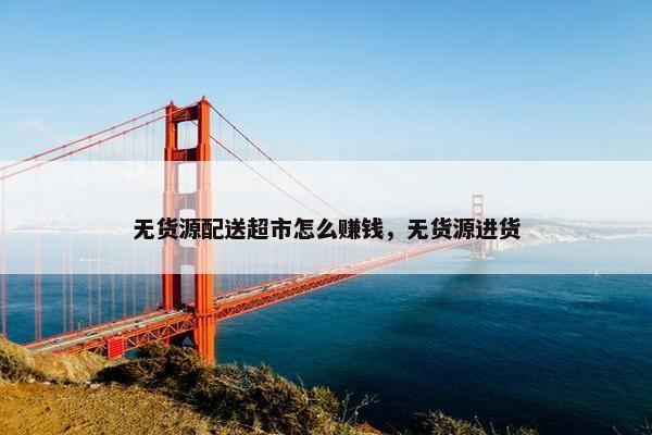 无货源配送超市怎么赚钱，无货源进货