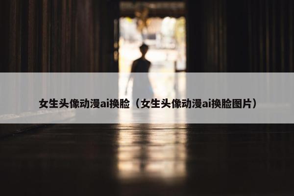 女生头像动漫ai换脸(女生头像动漫ai换脸图片) 女生头像动漫ai换脸(女生头像动漫ai换脸图片)