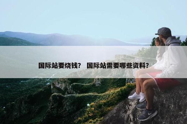 国际站要烧钱？ 国际站需要哪些资料？