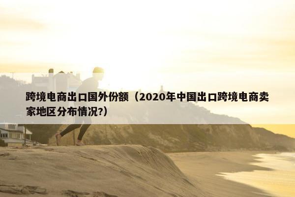 跨境电商出口国外份额（2020年中国出口跨境电商卖家地区分布情况?）