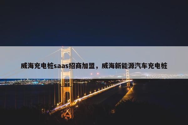 威海充电桩saas招商加盟，威海新能源汽车充电桩