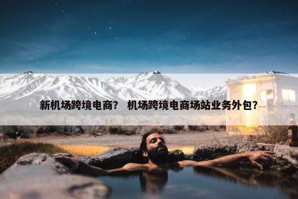 新机场跨境电商？ 机场跨境电商场站业务外包？