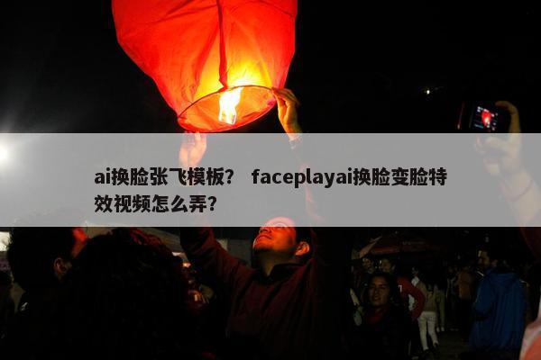 ai换脸张飞模板？ faceplayai换脸变脸特效视频怎么弄？
