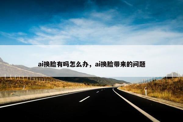 ai换脸有吗怎么办，ai换脸带来的问题