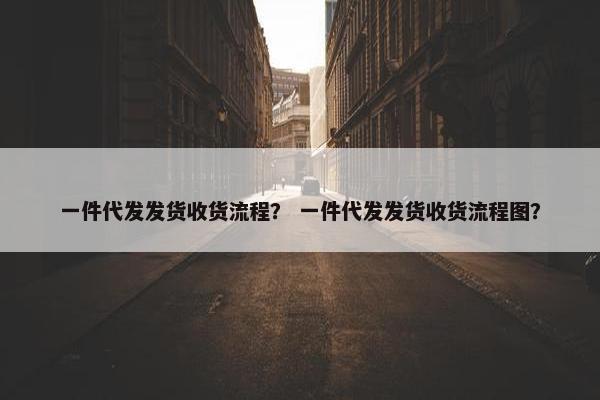 一件代发发货收货流程？ 一件代发发货收货流程图？
