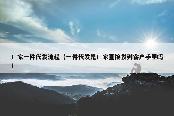 厂家一件代发流程（一件代发是厂家直接发到客户手里吗）