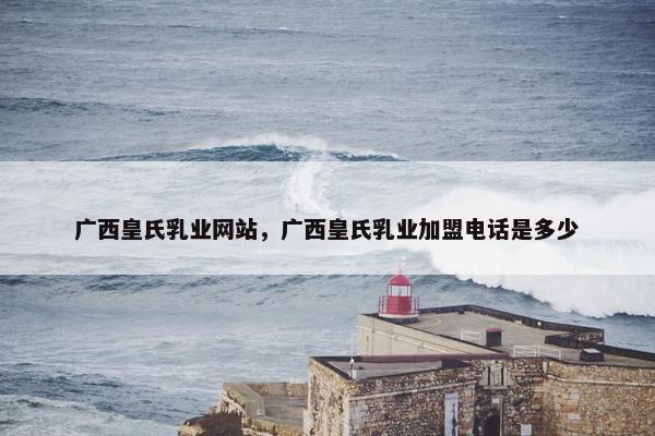 广西皇氏乳业网站，广西皇氏乳业加盟电话是多少