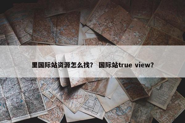 里国际站资源怎么找？ 国际站true view？