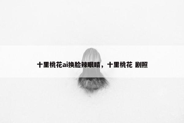 十里桃花ai换脸辣眼睛，十里桃花 剧照