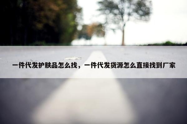 一件代发护肤品怎么找，一件代发货源怎么直接找到厂家
