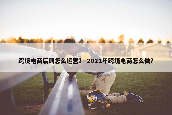 跨境电商后期怎么运营？ 2021年跨境电商怎么做？
