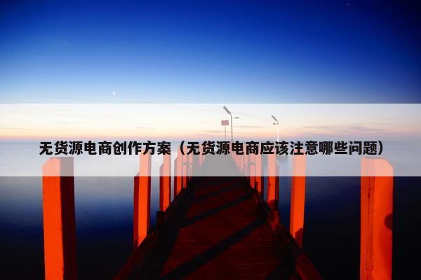 无货源电商创作方案（无货源电商应该注意哪些问题）