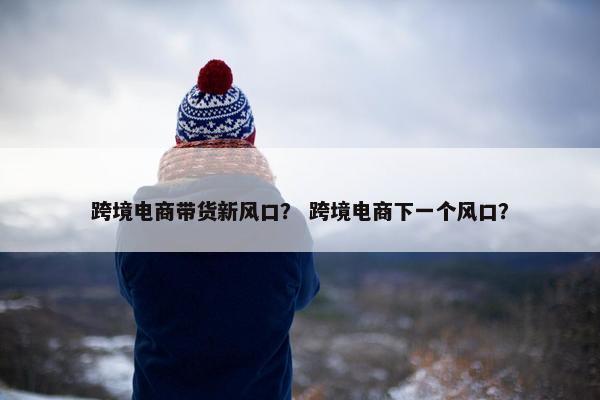 跨境电商带货新风口？ 跨境电商下一个风口？