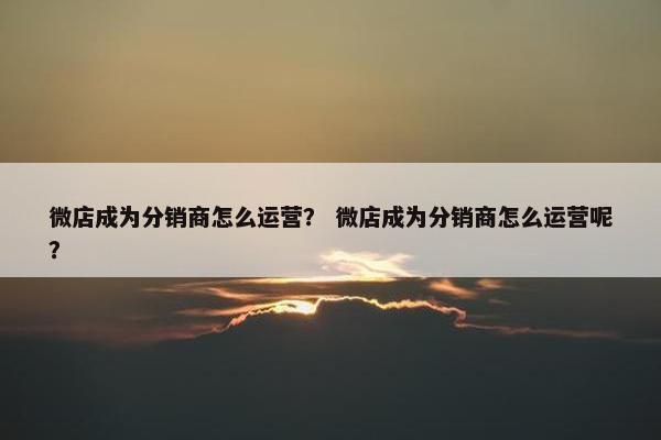 微店成为分销商怎么运营？ 微店成为分销商怎么运营呢？