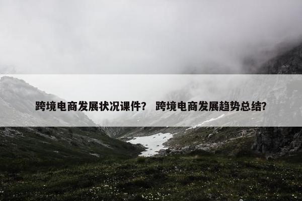 跨境电商发展状况课件？ 跨境电商发展趋势总结？