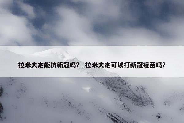 拉米夫定能抗新冠吗？ 拉米夫定可以打新冠疫苗吗？