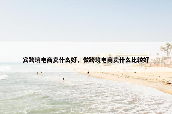 宾跨境电商卖什么好，做跨境电商卖什么比较好