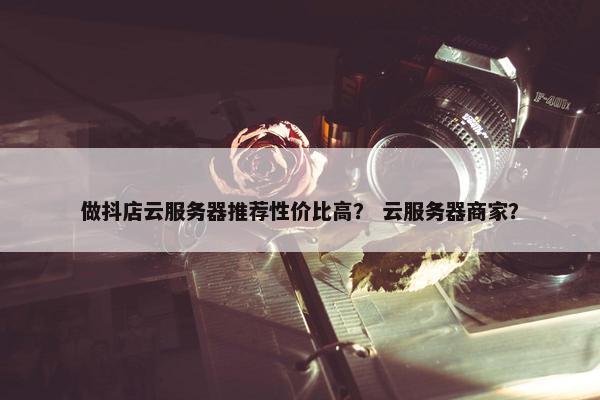 做抖店云服务器推荐性价比高？ 云服务器商家？