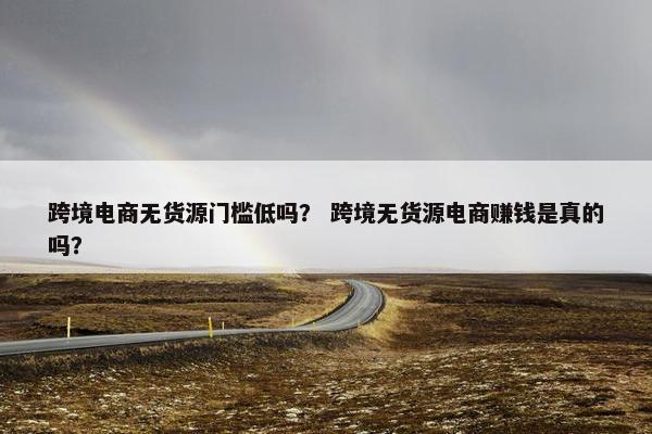 跨境电商无货源门槛低吗？ 跨境无货源电商赚钱是真的吗？