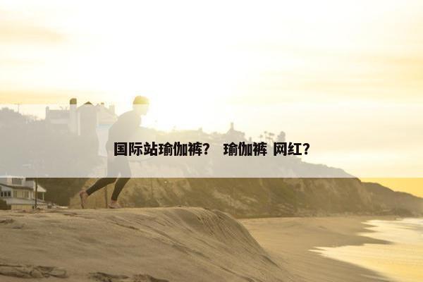 国际站瑜伽裤？ 瑜伽裤 网红？