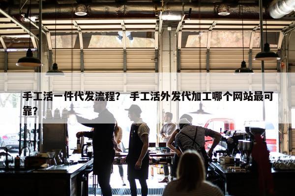 手工活一件代发流程？ 手工活外发代加工哪个网站最可靠？