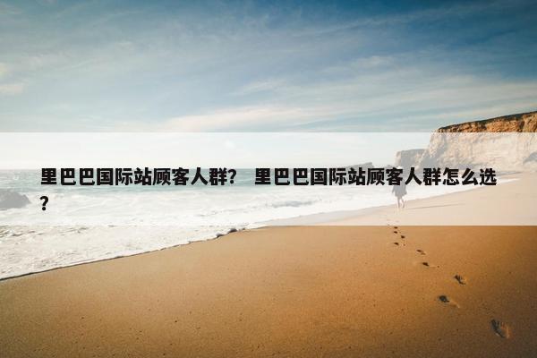 里巴巴国际站顾客人群? 里巴巴国际站顾客人群怎么选?